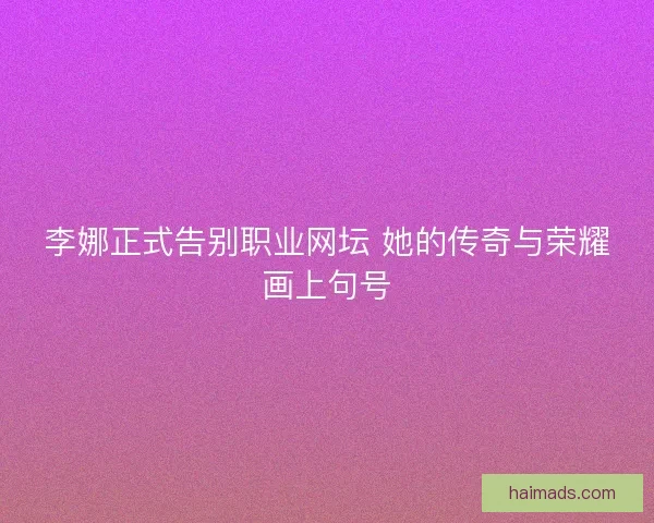 李娜正式告别职业网坛 她的传奇与荣耀画上句号
