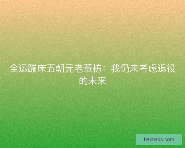 全运蹦床五朝元老董栋：我仍未考虑退役的未来